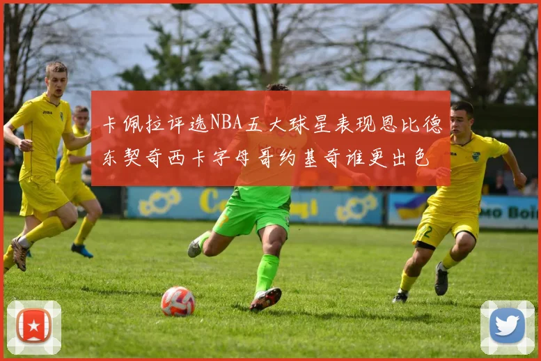 卡佩拉评选NBA五大球星表现恩比德东契奇西卡字母哥约基奇谁更出色