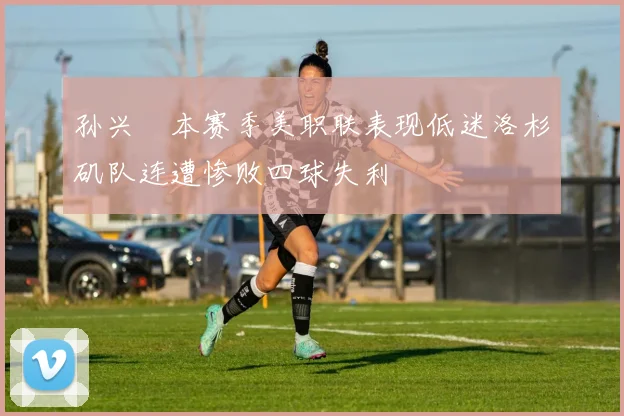 孙兴慜本赛季美职联表现低迷洛杉矶队连遭惨败四球失利