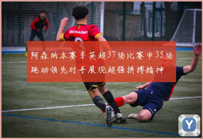 阿森纳本赛季英超37场比赛中35场跑动领先对手展现超强拼搏精神
