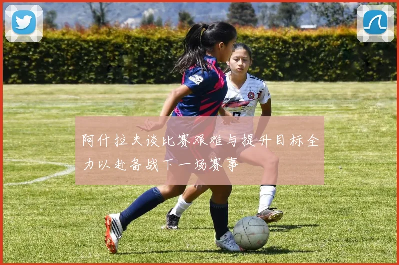 阿什拉夫谈比赛艰难与提升目标全力以赴备战下一场赛事
