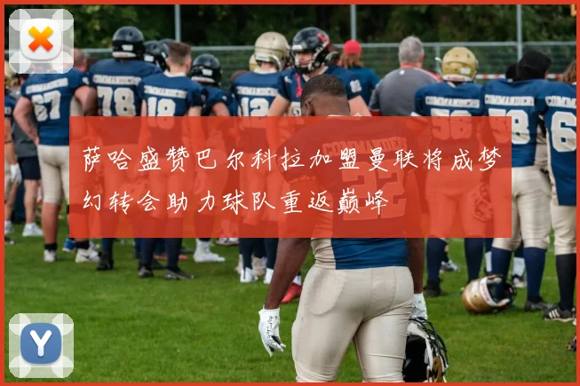 萨哈盛赞巴尔科拉加盟曼联将成梦幻转会助力球队重返巅峰