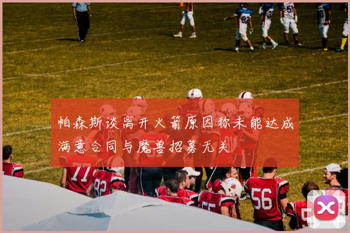 帕森斯谈离开火箭原因称未能达成满意合同与魔兽招募无关
