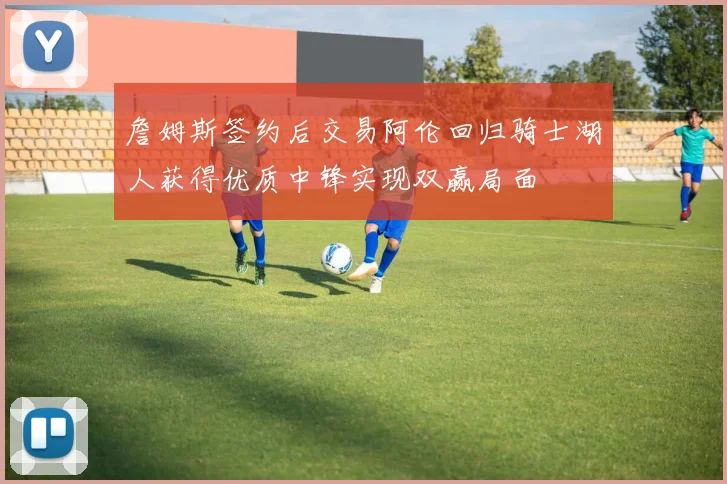 詹姆斯签约后交易阿伦回归骑士湖人获得优质中锋实现双赢局面