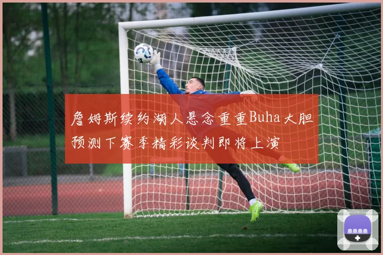 詹姆斯续约湖人悬念重重Buha大胆预测下赛季精彩谈判即将上演
