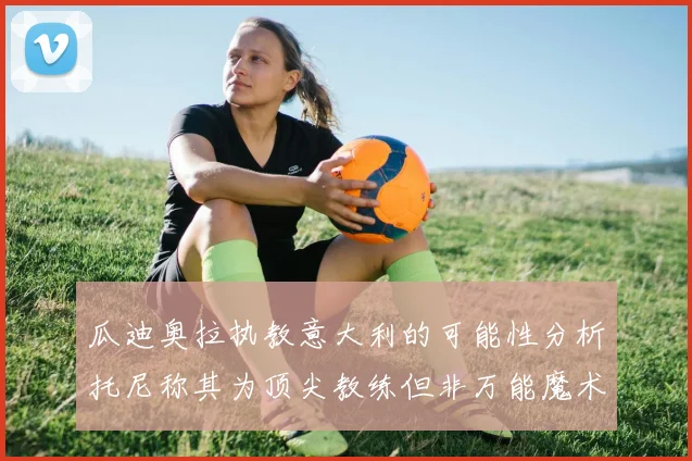 瓜迪奥拉执教意大利的可能性分析托尼称其为顶尖教练但非万能魔术师