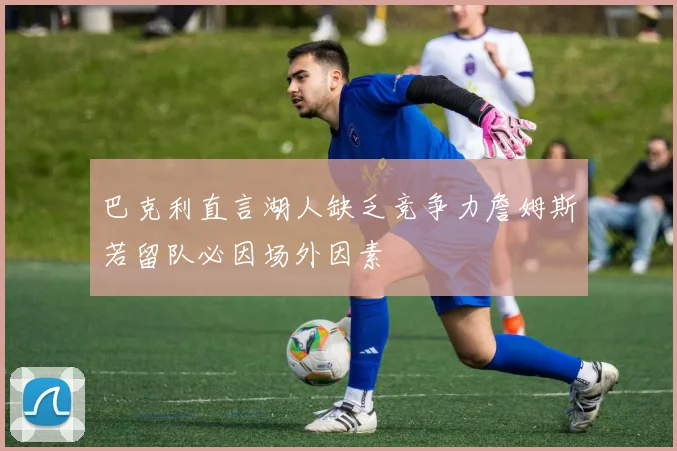 巴克利直言湖人缺乏竞争力詹姆斯若留队必因场外因素