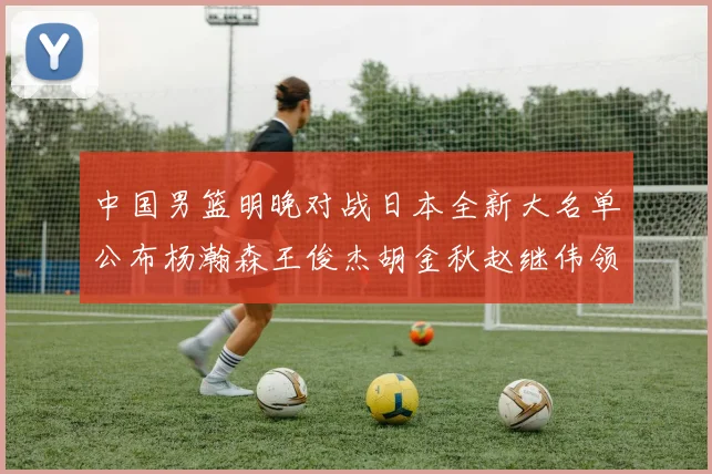 中国男篮明晚对战日本全新大名单公布杨瀚森王俊杰胡金秋赵继伟领衔出战