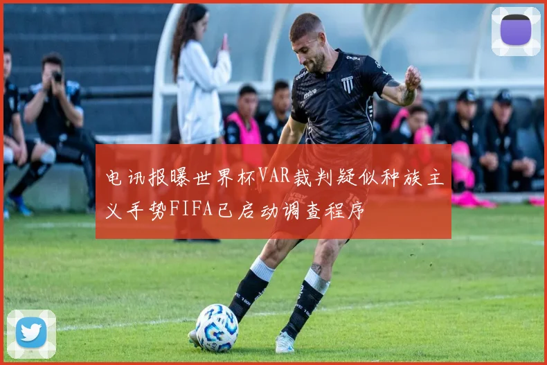 电讯报曝世界杯VAR裁判疑似种族主义手势FIFA已启动调查程序
