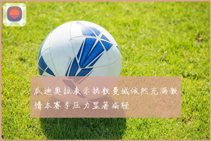 瓜迪奥拉表示执教曼城依然充满激情本赛季压力显著减轻